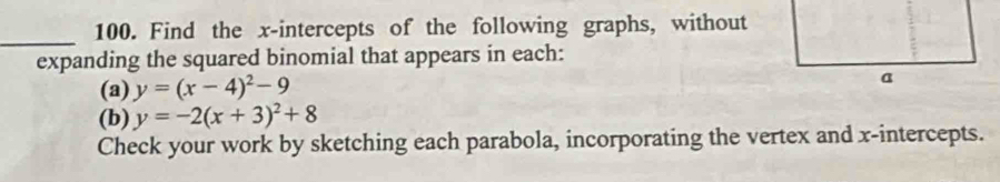 Find the x-intercepts of the following graphs, without
expanding the squared binomial that appears in each:
(a) y=(x-4)^2-9
(b) y=-2(x+3)^2+8
Check your work by sketching each parabola, incorporating the vertex and x-intercepts.