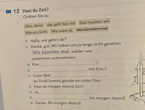 Hast du Zeit? 
Ordnen Sie zu. 
Also, dann das geht bei mir Das machen wir 
Warum nicht Wie wäre es Wir könnten mal 
Hallo, wie geht's dir? 
Danke, gut. Wir haben uns ja lange nicht gesehen. 
Wir könnten mal wieder was 
zusammen unternehmen. 
Klar._ 
? 
_ 
mit Kino? 
Gute Idee._ 
Im Tivolí kommt gerade ein toller Film. 
Hast du morgen Abend Zeit? 
Ja,_ 
_bis morgen Abend! 
Genau. Bis morgen Abend!