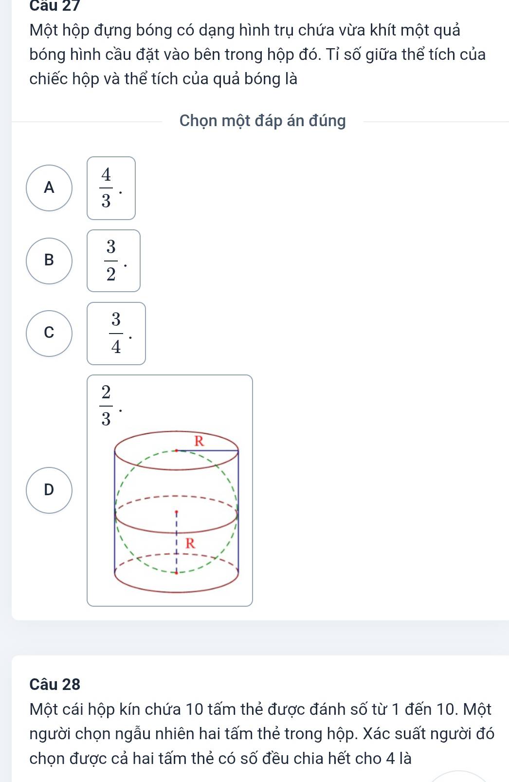 Một hộp đựng bóng có dạng hình trụ chứa vừa khít một quả
bóng hình cầu đặt vào bên trong hộp đó. Tỉ số giữa thể tích của
chiếc hộp và thể tích của quả bóng là
Chọn một đáp án đúng
A  4/3 .
B  3/2 .
C  3/4 .
 2/3 . 
D
Câu 28
Một cái hộp kín chứa 10 tấm thẻ được đánh số từ 1 đến 10. Một
người chọn ngẫu nhiên hai tấm thẻ trong hộp. Xác suất người đó
chọn được cả hai tấm thẻ có số đều chia hết cho 4 là