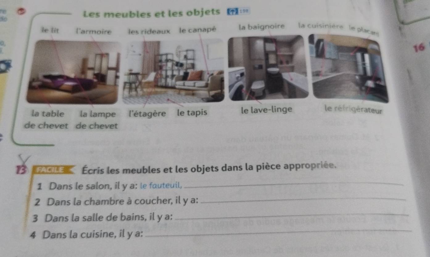 Les meubles et les objets 
so 
a, 
16 
Écris les meubles et les objets dans la pièce appropriée. 
1 Dans le salon, il y a: le fauteuil, 
_ 
2 Dans la chambre à coucher, il y a: 
_ 
3 Dans la salle de bains, il y a: 
_ 
4 Dans la cuisine, il y a: 
_