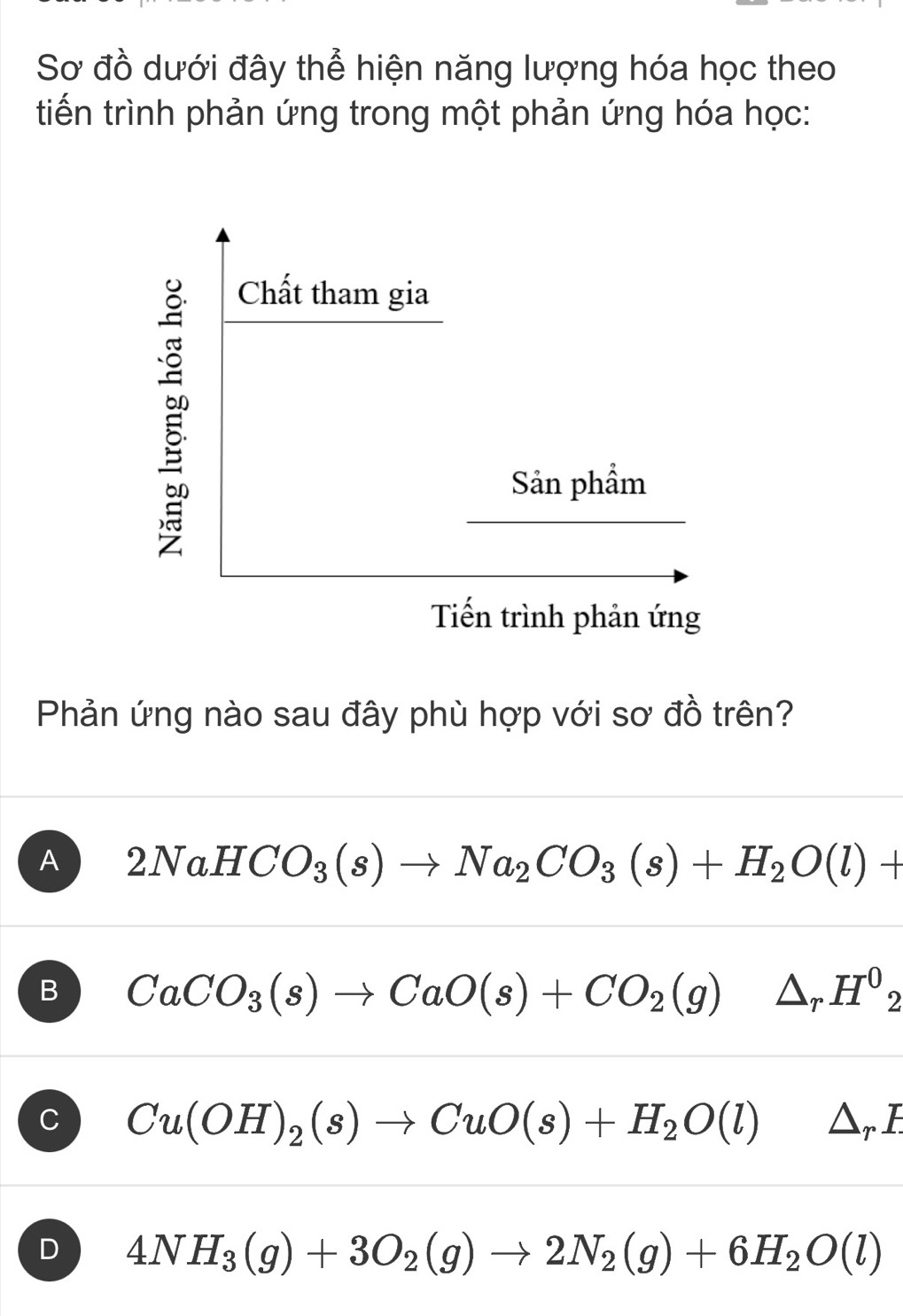 Sơ đồ dưới đây thể hiện năng lượng hóa học theo
tiến trình phản ứng trong một phản ứng hóa học:
Chất tham gia
Sản phẩm
Tiến trình phản ứng
Phản ứng nào sau đây phù hợp với sơ đồ trên?
A 2NaHCO_3(s)to Na_2CO_3(s)+H_2O(l)+
B CaCO_3(s)to CaO(s)+CO_2(g)△ _rH^0_2
C Cu(OH)_2(s)to CuO(s)+H_2O(l)△ _rE
D 4NH_3(g)+3O_2(g)to 2N_2(g)+6H_2O(l)