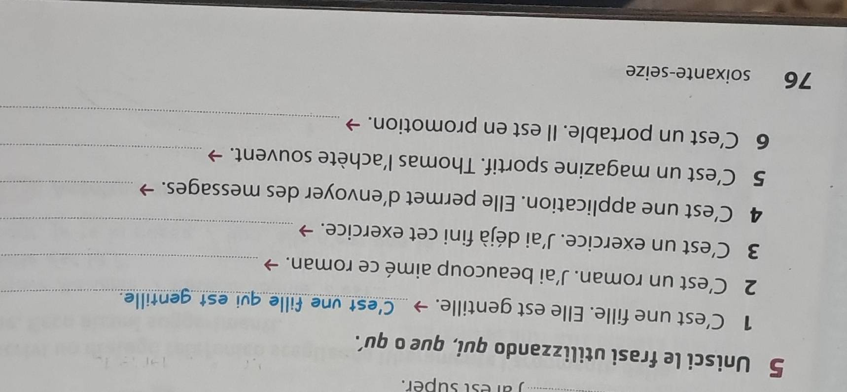 arest super. 
5 Unisci le frasi utilizzando qui, que o qu’. 
1 C'est une fille. Elle est gentille. → C'est vne fille qui est gentille._ 
2 C’est un roman. J’ai beaucoup aimé ce roman. →_ 
3 C’est un exercice. J’ai déjà fini cet exercice. →_ 
4 C’est une application. Elle permet d’envoyer des messages._ 
5 C’est un magazine sportif. Thomas l’achète souvent._ 
_ 
6 C’est un portable. Il est en promotion. 
76 soixante-seize