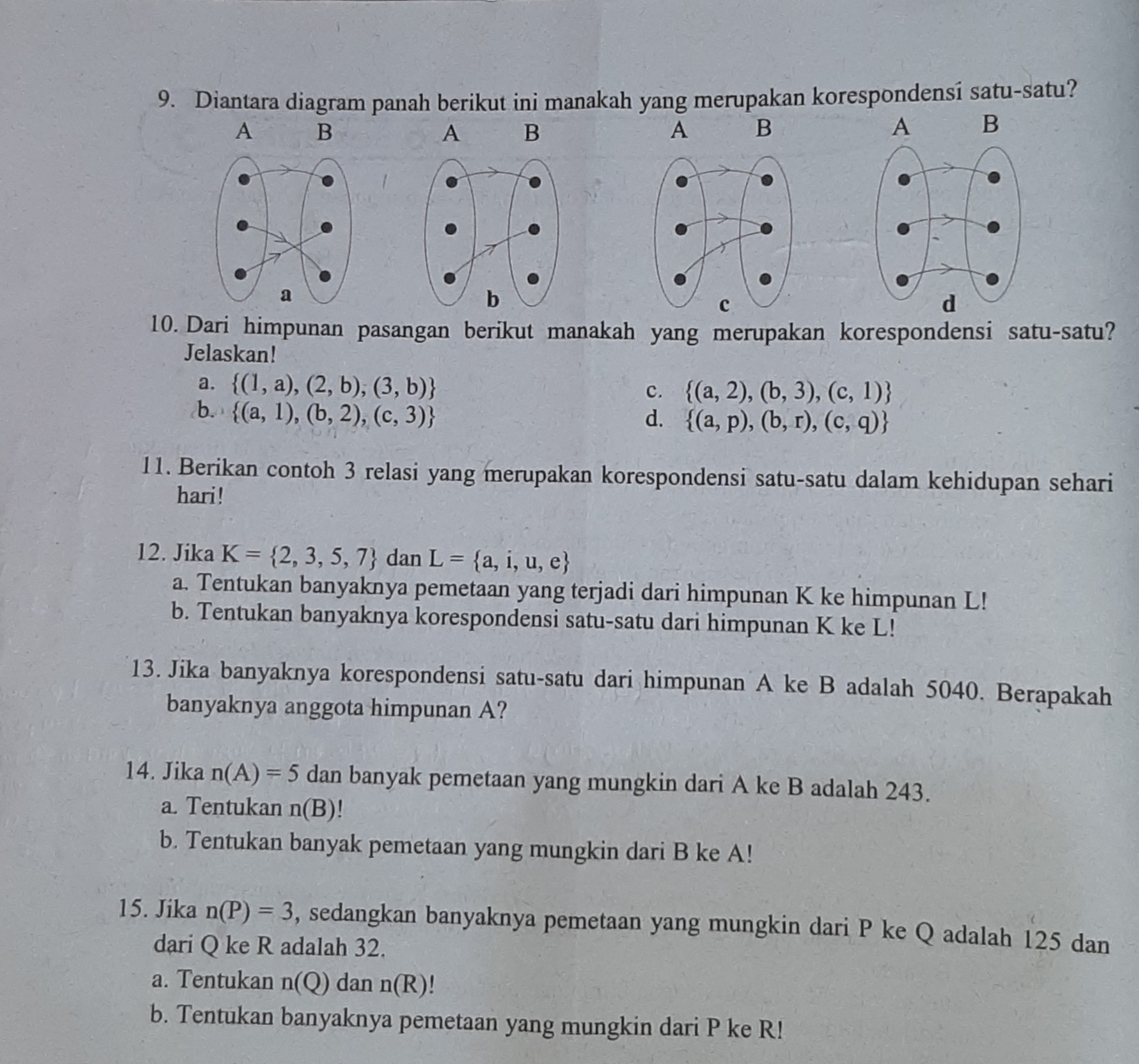 Diantara diagram panah berikut ini manakah yang merupakan korespondensi satu-satu?
A B
A B
A B
A B
10. Dari himpunan pasangan berikut manakah yang merupakan korespondensi satu-satu?
Jelaskan!
a.  (1,a),(2,b),(3,b)
c.  (a,2),(b,3),(c,1)
b.  (a,1),(b,2),(c,3)
d.  (a,p),(b,r),(c,q)
11. Berikan contoh 3 relasi yang merupakan korespondensi satu-satu dalam kehidupan sehari
hari!
12. Jika K= 2,3,5,7 dan L= a,i,u,e
a. Tentukan banyaknya pemetaan yang terjadi dari himpunan K ke himpunan L!
b. Tentukan banyaknya korespondensi satu-satu dari himpunan K ke L!
13. Jika banyaknya korespondensi satu-satu dari himpunan A ke B adalah 5040. Berapakah
banyaknya anggota himpunan A?
14. Jika n(A)=5 dan banyak pemetaan yang mungkin dari A ke B adalah 243.
a. Tentukan n(B)
b. Tentukan banyak pemetaan yang mungkin dari B ke A!
15. Jika n(P)=3 , sedangkan banyaknya pemetaan yang mungkin dari P ke Q adalah 125 dan
dari Q ke R adalah 32.
a. Tentukan n(Q) dan n(R)
b. Tentukan banyaknya pemetaan yang mungkin dari P ke R!