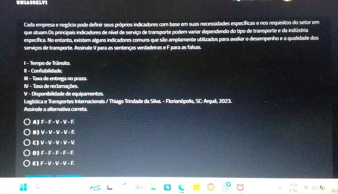 UNIASSELVI
Cada empresa e negócio pode definir seus próprios indicadores com base em suas necessidades específicas e nos requisitos do setor em
que atuam.Os principais indicadores de nível de serviço de transporte podem variar dependendo do típo de transporte e da indústria
específica. No entanto, existem alguns indicadores comuns que são amplamente utilizados para avaliar o desempenho e a qualidade dos
serviços de transporte. Assinale V para as sentenças verdadeiras e F para as falsas.
I - Tempo de Trânsito.
II - Confiabilidade.
III - Taxa de entrega no prazo.
IV - Taxa de reclamações.
V - Disponibilidade de equipamentos.
Logística e Transportes Internacionais / Thiago Trindade da Silva. - Florianópolis, SC: Arqué, 2023.
Assinale a alternativa correta.
A) F-F-V-V- F
B ) V - V- V - V - F.
C ) V - V - V - V - V.
D ) F - F - F - F - F
E ) F - V - V - V - F
18/