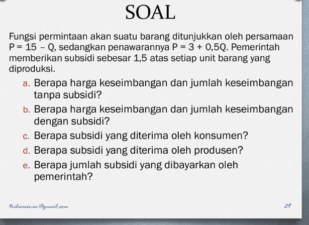 SOAL 
Fungsi permintaan akan suatu barang ditunjukkan oleh persamaan
P=15-Q , sedangkan penawarannya P=3+0,5Q. Pemerintah 
memberikan subsidi sebesar 1,5 atas setiap unit barang yang 
diproduksi. 
a. Berapa harga keseimbangan dan jumlah keseimbangan 
tanpa subsidi? 
b. Berapa harga keseimbangan dan jumlah keseimbangan 
dengan subsidi? 
c. Berapa subsidi yang diterima oleh konsumen? 
d. Berapa subsidi yang diterima oleh produsen? 
e. Berapa jumlah subsidi yang dibayarkan oleh 
pemerintah? 
Trihawiniw Ogmail.com