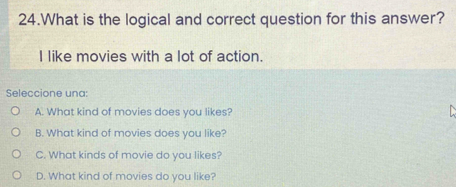 What is the logical and correct question for this answer?
I like movies with a lot of action.
Seleccione una:
A. What kind of movies does you likes?
B. What kind of movies does you like?
C. What kinds of movie do you likes?
D. What kind of movies do you like?