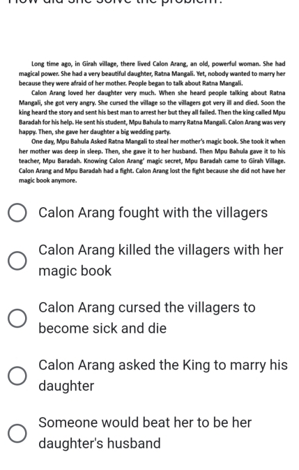 Long time ago, in Girah village, there lived Calon Arang, an old, powerful woman. She had
magical power. She had a very beautiful daughter, Ratna Mangali. Yet, nobody wanted to marry her
because they were afraid of her mother. People began to talk about Ratna Mangali.
Calon Arang loved her daughter very much. When she heard people talking about Ratna
Mangali, she got very angry. She cursed the village so the villagers got very ill and died. Soon the
king heard the story and sent his best man to arrest her but they all failed. Then the king called Mpu
Baradah for his help. He sent his student, Mpu Bahula to marry Ratna Mangali. Calon Arang was very
happy. Then, she gave her daughter a big wedding party.
One day, Mpu Bahula Asked Ratna Mangali to steal her mother’s magic book. She took it when
her mother was deep in sleep. Then, she gave it to her husband. Then Mpu Bahula gave it to his
teacher, Mpu Baradah. Knowing Calon Arang’ magic secret, Mpu Baradah came to Girah Village.
Calon Arang and Mpu Baradah had a fight. Calon Arang lost the fight because she did not have her
magic book anymore.
Calon Arang fought with the villagers
Calon Arang killed the villagers with her
magic book
Calon Arang cursed the villagers to
become sick and die
Calon Arang asked the King to marry his
daughter
Someone would beat her to be her
daughter's husband