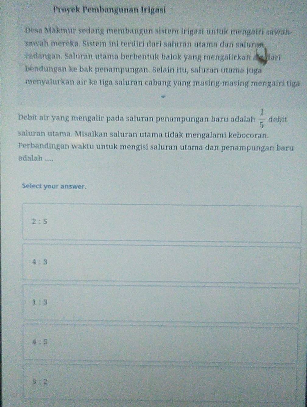 Proyek Pembangunan Irigasí
Desa Makmur sedang membangun sistem Irigasi untuk mengairi sawah
sawah mereka. Sistem ini terdiri dari salurán utama dan saluran
vadangan. Saluran utama berbentuk balok yang mengalirkan a dari
bendungan ke bak penampungan. Selain itu, saluran utama juga
menyalurkan air ke tiga saluran cabang yang masing-masing mengairi tiga
Debit air yang mengalir pada saluran penampungan baru adalah  1/5  debit
saluran utama. Misalkan saluran utama tidak mengalami kebocoran.
Perbandingan waktu untuk mengisi saluran utama dan penampungan baru
adalah ....
Select your answer.
2:5
4:3
1:3
4:5
8:2