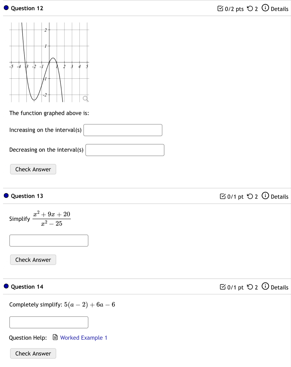 つ 2 i Details 
The function graphed above is: 
Increasing on the interval(s) □ 
Decreasing on the interval(s) □ 
Check Answer 
Question 13 0/1 pt つ 2 Details 
Simplify  (x^2+9x+20)/x^2-25 
□ 
Check Answer 
Question 14 0/1 pt O_2 enclosecirclei Details 
Completely simplify: 5(a-2)+6a-6
x_ □ /□  
Question Help: Worked Example 1 
Check Answer