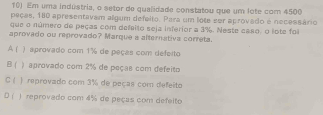 Em uma indústria, o setor de qualidade constatou que um lote com 4500
peças, 180 apresentavam algum defeito. Para um lote ser aprovado é necessário
que o número de peças com defeito seja inferior a 3%. Neste caso, o lote foi
aprovado ou reprovado? Marque a alternativa correta.
A ( ) aprovado com 1% de peças com defeito
B ( ) aprovado com 2% de peças com defeito
C ( ) reprovado com 3% de peças com defeito
D ( ) reprovado com 4% de peças com defeito