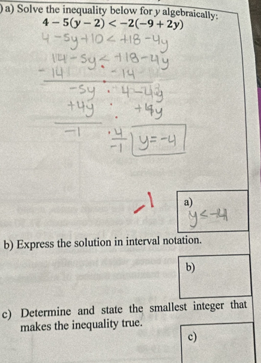 )a) Solve the inequality below for y algebraically:
4-5(y-2)
a) 
b) Express the solution in interval notation. 
b) 
c) Determine and state the smallest integer that 
makes the inequality true. 
c)