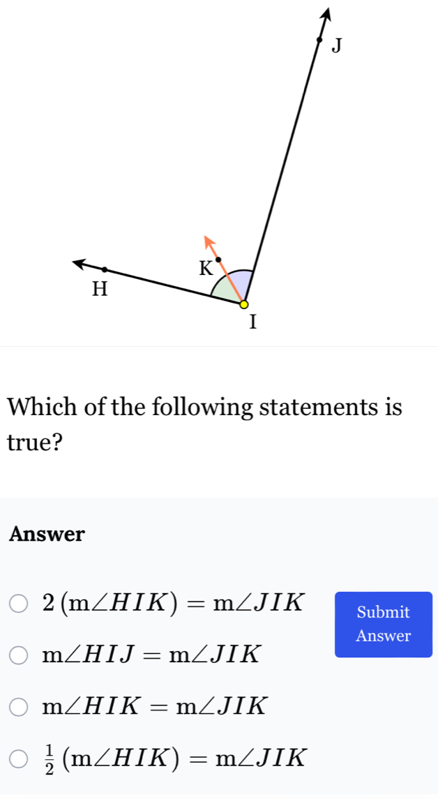 Which of the following statements is
true?
Answer
2(m∠ HIK)=m∠ JIK Submit
Answer
m∠ HIJ=m∠ JIK
m∠ HIK=m∠ JIK
 1/2 (m∠ HIK)=m∠ JIK