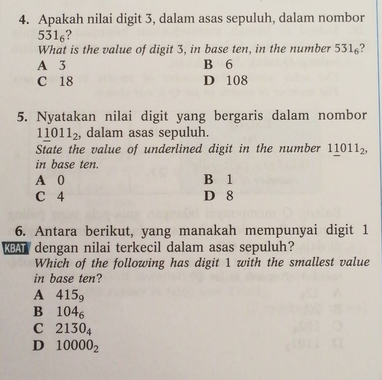 Apakah nilai digit 3, dalam asas sepuluh, dalam nombor
531_6
What is the value of digit 3, in base ten, in the number 531₆?
A 3 B 6
C 18 D 108
5. Nyatakan nilai digit yang bergaris dalam nombor
11011_2 , dalam asas sepuluh.
State the value of underlined digit in the number 1_ 1011_2, 
in base ten.
A 0 B 1
C 4 D 8
6. Antara berikut, yang manakah mempunyai digit 1
KBAT dengan nilai terkecil dalam asas sepuluh?
Which of the following has digit 1 with the smallest value
in base ten?
A 415_9
Bì 104_6
C 2130_4
D 10000_2