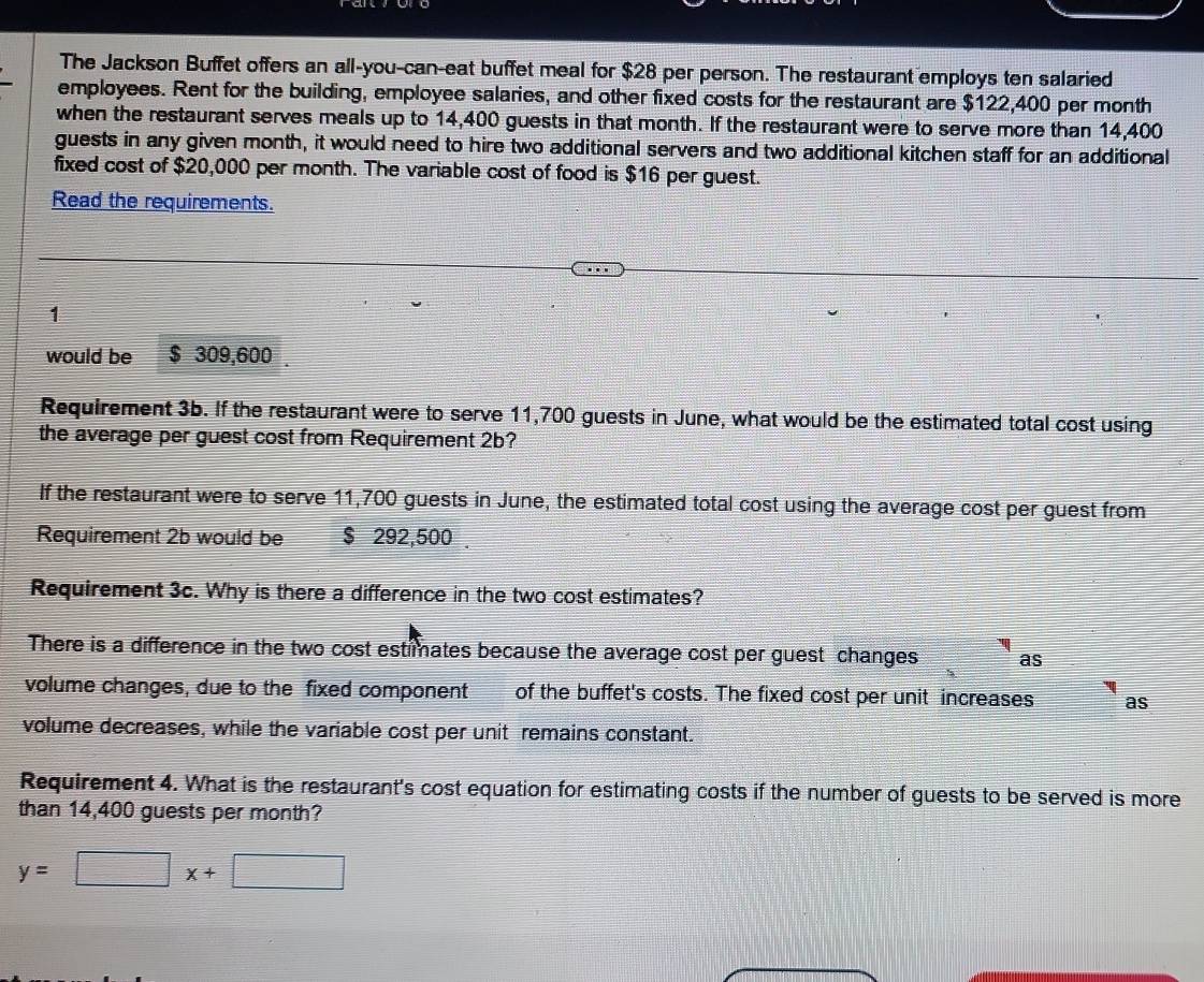 The Jackson Buffet offers an all-you-can-eat buffet meal for $28 per person. The restaurant employs ten salaried 
employees. Rent for the building, employee salaries, and other fixed costs for the restaurant are $122,400 per month
when the restaurant serves meals up to 14,400 guests in that month. If the restaurant were to serve more than 14,400
guests in any given month, it would need to hire two additional servers and two additional kitchen staff for an additional 
fixed cost of $20,000 per month. The variable cost of food is $16 per guest. 
Read the requirements. 
1 
would be $ 309,600
Requirement 3b. If the restaurant were to serve 11,700 guests in June, what would be the estimated total cost using 
the average per guest cost from Requirement 2b? 
If the restaurant were to serve 11,700 guests in June, the estimated total cost using the average cost per guest from 
Requirement 2b would be $ 292,500. 
Requirement 3c. Why is there a difference in the two cost estimates? 
There is a difference in the two cost estimates because the average cost per guest changes as 
volume changes, due to the fixed component of the buffet's costs. The fixed cost per unit increases as 
volume decreases, while the variable cost per unit remains constant. 
Requirement 4. What is the restaurant's cost equation for estimating costs if the number of guests to be served is more 
than 14,400 guests per month?
y=□ x+□