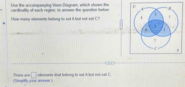 Use the accompanying Venn Diagram, which shows the 
cardinality of each region, to answer the question below. 
How many elements belong to set A but not set C? 
: 
There are □ elements that belong to set A but not set C
(Simplify your answer.)