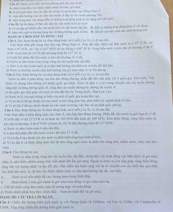 Nước ta có nền văn hoá phong phú độc đáo là do
A. năm trong khu vực thiên nhiên nhiệt đới ẩm, gió mùa.
B, là nơi giao thoa của các dân tộc trong và ngoài khu vực Đông Nam Á.
C. chịu ảnh hướng của các nền văn minh cổ đại và văn minh phương Tây.
D. nằm trong khu vực đang diễn ra những hoạt động kinh tế sôi động trên thế giới.
Câu 18. Sự đa dạng về bản sắc dân tộc của nước ta là do vị trí
A. có sự gặp gỡ nhiều nền văn minh lớn với văn minh bản địa. B. diễn ra những hoạt động kinh tế sôi động.
C. nằm trên ngã tư đường hàng hải và hàng không quốc tế lớn. D. liền kể của hai vành đai sinh khoáng lớn.
đạng II: chọn đáp án đúng , sai
Câu 1. Đọc đoạn thông tin và chọn đúng hoặc sai ở mỗi ý a), b), c), d) sau đây. 23 B, cực
Việt Nam nằm gần trung tâm khu vực Đông Nam Á. Trên đất liền, điểm cực Bắc nước ta ở 23°
Nam ở 8°34'B 3, cực Tây ở 102° 09 D và cực Đông ở 109°28'D. Vùng biển nước ta kéo dài tới khoảng vĩ độ 6°
50 B và từ kinh độ 101°D dến khoảng kinh độ 117°20'D.
a) Lãnh thổ phần đắt liền nước ta kéo dài khoảng 15 vĩ độ.
b) Nước ta nằm hoàn toàn trong vùng nội chí tuyển bán cầu Bắc.
c) Nhờ vị trí địa lí nên nước ta ít chịu ảnh hướng của thiên tai và biển đổi khí hậu.
d) Nước ta thường xuyên chịu ảnh hưởng của gió mùa châu Á và Tín phong.
Câu 2. Đọc đoạn thông tin và chọn đúng hoặc sai ở mỗi ý a), b), c), d) sau đây.
Nước ta nằm ở phía đông của bán đảo Đông Dương, phần đất liền tiếp giáp với 3 quốc gia. Trên biển, Việt
Nam có chung biển Đông với nhiều quốc gia khác. Nước ta nằm ở vị trí trung chuyển của các tuyển đường
hàng hải và hàng không quốc tế, cũng như các tuyển đường bộ, đường sắt xuyên Á.
a) Ba quốc gia tiếp giáp với nước ta trên đất liền là: Trung Quốc, Thái Lan, Lào.
b) Nước ta là cửa ngõ thông ra biển của một số quốc gia trong khu vực.
c) Vị trí địa lí đã tạo thuận lợi cho nước ta mở rộng giao lưu, phát triển các ngành kinh tế biển.
d) Vị trí địa lí đã tạo nhiều thuận lợi cho nước ta trong việc bảo vệ an ninh quốc phòng.
Câu 3. Đọc đoạn thông tin và chọn đúng hoặc sai ở mỗi ý a), b), c), d) sau dây.
Việt Nam nằm ở phía đông nam của châu Á, trên bán đảo Đông Dương. Phần đất liền nước ta giới hạn từ vĩ độ
8° 34'B đến vĩ độ 23°23'B và từ kinh độ 102°09' ''Đ đến kinh độ 109°28'D , Trên Biển Đông, vùng biển nước ta
kéo dài từ khoảng vĩ độ 6°50'B và kinh độ 101°D đến khoảng kinh độ 117°20'D.
a) Nước ta nằm hoàn toàn ở nửa cầu Bắc.
b) Lãnh thổ phần đất liền nước ta kéo dài trên 17 vĩ độ.
c) Vị trí địa lí tạo thuận lợi cho nước ta phát triển tổng hợp kinh tế biển.
d) Vị trí địa lí và hình dáng lãnh thổ đã làm sông ngòi nước ta phần lớn sông nhỏ, nhiều nước, thủy chế theo
mùa.
Câu 4. Cho thông tin sau:
Nước ta nằm trong vùng nội chí tuyến bán cầu Bắc, trong khu vực hoạt động của Mậu dịch và gió mùa
châu Á, nên thiên nhiên mang tính chất nhiệt đới ẩm gió mùa. Ngoài ra nước ta còn tiếp giáp vùng biển Đông
rộng lớn với lượng nhiệt và ẩm dồi dào. Đặc điểm địa hình cùng với sự di chuyển của các khổi khí qua biển
vào lãnh thổ nước ta, đã làm cho thiên nhiên nước ta chịu ảnh hưởng sâu sắc của biển
a.Nước ta có nền nhiệt độ cao, lượng mưa trung bình thấp.
b. Hình thành 2 mùa gió chính là gió mùa mùa đông và gió mùa mùa hạ.
c. Chế độ nước sông theo mùa, mùa lũ tương ứng với mùa đông.
d) Thiên nhiên phân hóa theo chiều Bắc - Nam do hình thể và gió mùa.
đạNG III: CÂU trả lời ngán.
Câu 1: Chiều dài đường biên giới nước ta với Trung Quốc là 1400km, với Lào là 2100k, với Campuchia là
1100k. Tíng tổng chiều dài đường biên giới nước ta.