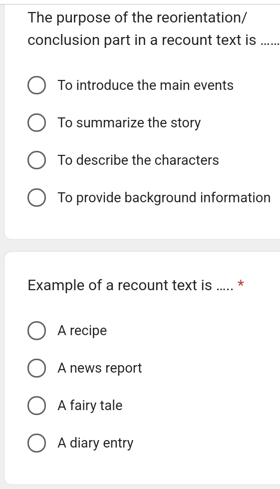 The purpose of the reorientation/
conclusion part in a recount text is ......
To introduce the main events
To summarize the story
To describe the characters
To provide background information
Example of a recount text is ..... *
A recipe
A news report
A fairy tale
A diary entry