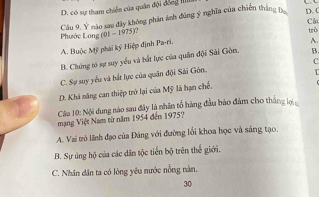 D. có sự tham chiến của quân đội đồng IIIII
C. C
Câu 9. Ý nào sau đây không phản ánh đúng ý nghĩa của chiến thắng Đườ D. (
Câu
Phước Long (01 - 1975)?
trò
A. Buộc Mỹ phải ký Hiệp định Pa-ri.
A.
B. Chứng tỏ sự suy yếu và bất lực của quân đội Sài Gòn.
B.
c
C. Sự suy yếu và bất lực của quân đội Sài Gòn.
I
D. Khả năng can thiệp trở lại của Mỹ là hạn chế.

Câu 10: Nội dung nào sau đây là nhân tố hàng đầu bảo đảm cho thắng lợi cử
mạng Việt Nam từ năm 1954 đến 1975?
A. Vai trò lãnh đạo của Đảng với đường lối khoa học và sáng tạo.
B. Sự ủng hộ của các dân tộc tiến bộ trên thế giới.
C. Nhân dân ta có lòng yêu nước nồng nàn.
30