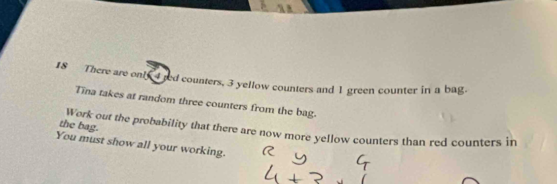 There are only 4 red counters, 3 yellow counters and 1 green counter in a bag. 
Tina takes at random three counters from the bag. 
the bag. 
Work out the probability that there are now more yellow counters than red counters in 
You must show all your working.