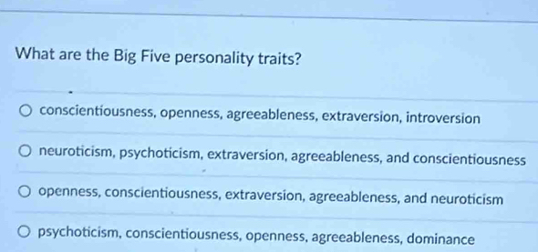 What are the Big Five personality traits?
conscientiousness, openness, agreeableness, extraversion, introversion
neuroticism, psychoticism, extraversion, agreeableness, and conscientiousness
openness, conscientiousness, extraversion, agreeableness, and neuroticism
psychoticism, conscientiousness, openness, agreeableness, dominance