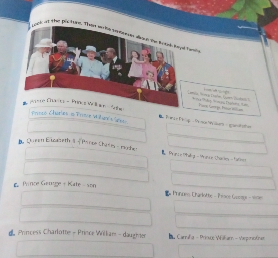 Look at the picture. Then write sentences about the British Royal Family
From left to right:
illa, Prince Ctarles, Queen Bizaberth II.
rince Philip, Princess Charlistte, Kate. Prince George, Prince William.
Prince Philip - Prince William - grandfather
Prince Charles is Prince William's father.
b. Queen Elizabeth II - Prince Charles - mother * Prince Philip - Prince Charles - father
€ Prince George + Kate - son
B Princess Charlotte - Prince George - sister
d Princess Charlotte - Prince William - daughter he Camilla - Prince William - stepmother