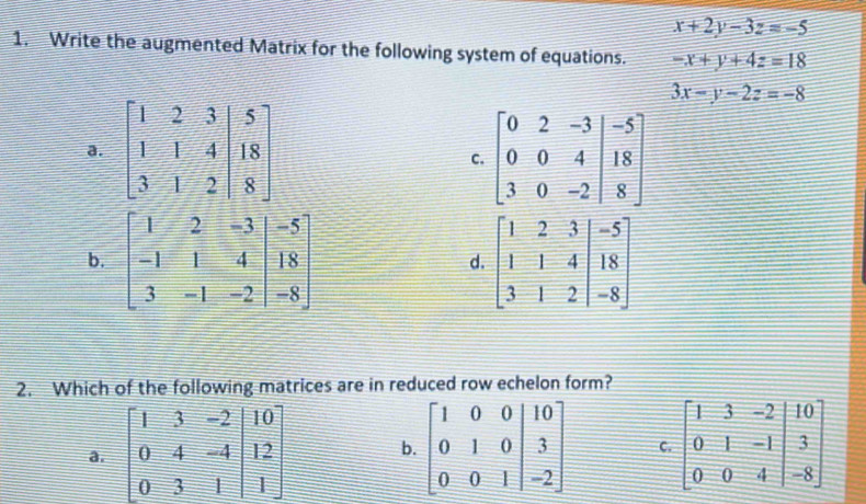 x+2y-3z=-5
1. Write the augmented Matrix for the following system of equations. -x+y+4z=18
3x-y-2z=-8
a beginbmatrix 0&2&-3&|-5 0&0&4&|18 3&0&-2|&endbmatrix
C.
b beginbmatrix 1&2&3&|-5 1&1&4&|18 3&1&2&|-8endbmatrix
d.
2. Which of the following matrices are in reduced row echelon form?
a. beginbmatrix 1&3&-2&|10 0&4&-4|&|2 0&3&1endbmatrix b. beginbmatrix 1&0&0&|10 0&1&0&|3 0&0&1&|-2endbmatrix C. beginbmatrix 1&3&-2&|10 0&1&-1|&3 0&0&4|&-8endbmatrix