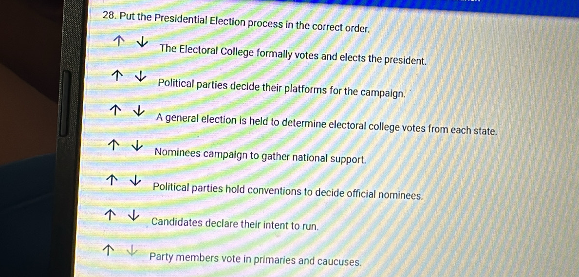 Put the Presidential Election process in the correct order.
The Electoral College formally votes and elects the president.
Political parties decide their platforms for the campaign.
A general election is held to determine electoral college votes from each state.
Nominees campaign to gather national support.
Political parties hold conventions to decide official nominees.
Candidates declare their intent to run.
Party members vote in primaries and caucuses.