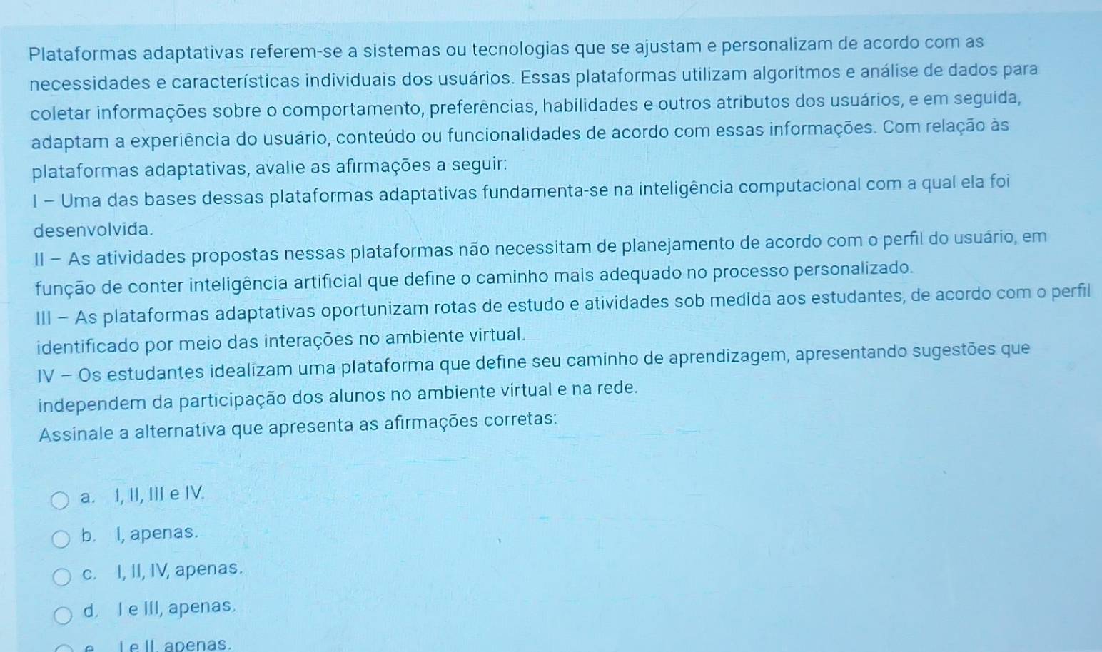 Plataformas adaptativas referem-se a sistemas ou tecnologias que se ajustam e personalizam de acordo com as
necessidades e características individuais dos usuários. Essas plataformas utilizam algoritmos e análise de dados para
coletar informações sobre o comportamento, preferências, habilidades e outros atributos dos usuários, e em seguida,
adaptam a experiência do usuário, conteúdo ou funcionalidades de acordo com essas informações. Com relação às
plataformas adaptativas, avalie as afirmações a seguir:
I - Uma das bases dessas plataformas adaptativas fundamenta-se na inteligência computacional com a qual ela foi
desenvolvida.
II - As atividades propostas nessas plataformas não necessitam de planejamento de acordo com o perfil do usuário, em
função de conter inteligência artificial que define o caminho mais adequado no processo personalizado.
III - As plataformas adaptativas oportunizam rotas de estudo e atividades sob medida aos estudantes, de acordo com o perfil
identificado por meio das interações no ambiente virtual.
IV - Os estudantes idealizam uma plataforma que define seu caminho de aprendizagem, apresentando sugestões que
independem da participação dos alunos no ambiente virtual e na rede.
Assinale a alternativa que apresenta as afirmações corretas:
a. I, II, III e IV.
b. I, apenas.
c. I, II, IV, apenas.
d. I e III, apenas.
Le ll apenas.