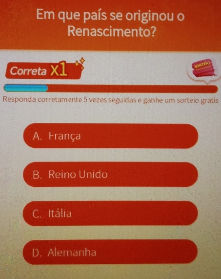 Em que país se originou o
Renascimento?
Correta X1
SOATIñO
Responda corretamente 5 vezes seguidas e ganhe um sorteio gratis
A. França
B. Reino Unido
C. Itália
D. Alemanha