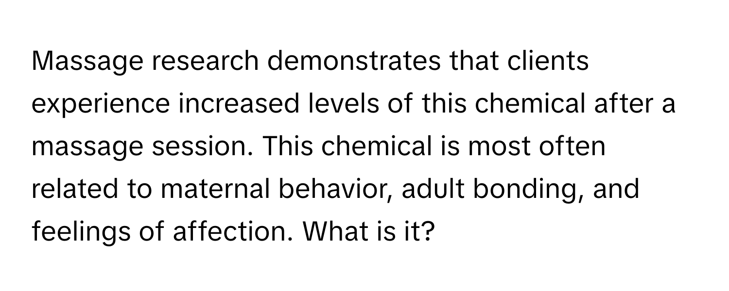 Massage research demonstrates that clients experience increased levels of this chemical after a massage session. This chemical is most often related to maternal behavior, adult bonding, and feelings of affection. What is it?