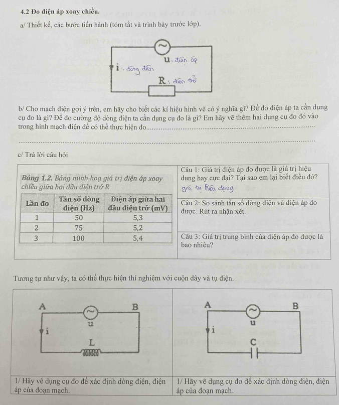 4.2 Đo điện áp xoay chiều.
a/ Thiết kế, các bước tiến hành (tóm tắt và trình bày trước lớp).
u：
R ·
b/ Cho mạch điện gợi ý trên, em hãy cho biết các kí hiệu hình vẽ có ý nghĩa gì? Để đo điện áp ta cần dụng
cụ đo là gì? Để đo cường độ dòng điện ta cần dụng cụ đo là gì? Em hãy vẽ thêm hai dụng cụ đo đó vào
trong hình mạch điện để có thể thực hiện do_
_
c/ Trả lời câu hỏi
Câu 1: Giá trị điện áp đo được là giá trị hiệu
Bảng 1.2. Bảng minh hoạ giá trị điện áp xoay dụng hay cực đại? Tại sao em lại biết điều đó?
chiều giữa hai đầu điện trở R
Lần đo Tần số dòng Điện áp giữa hai Câu 2: So sánh tần số dòng điện và điện áp đo
điện (Hz) đầu điện trở (mV) được. Rút ra nhận xét.
1 50 5, 3
2 75 5, 2
3 100 5, 4 Câu 3: Giá trị trung bình của điện áp do được là
bao nhiêu?
Tương tự như vậy, ta có thể thực hiện thí nghiệm với cuộn dây và tụ điện.
A
B
A
B
u
u
i
i
L
C
* 1/ Hãy vẽ dụng cụ đo đề xác định dòng điện, điện 1/ Hãy vẽ dụng cụ do để xác định dòng điện, điện
áp của đoạn mạch. áp của đoạn mạch.