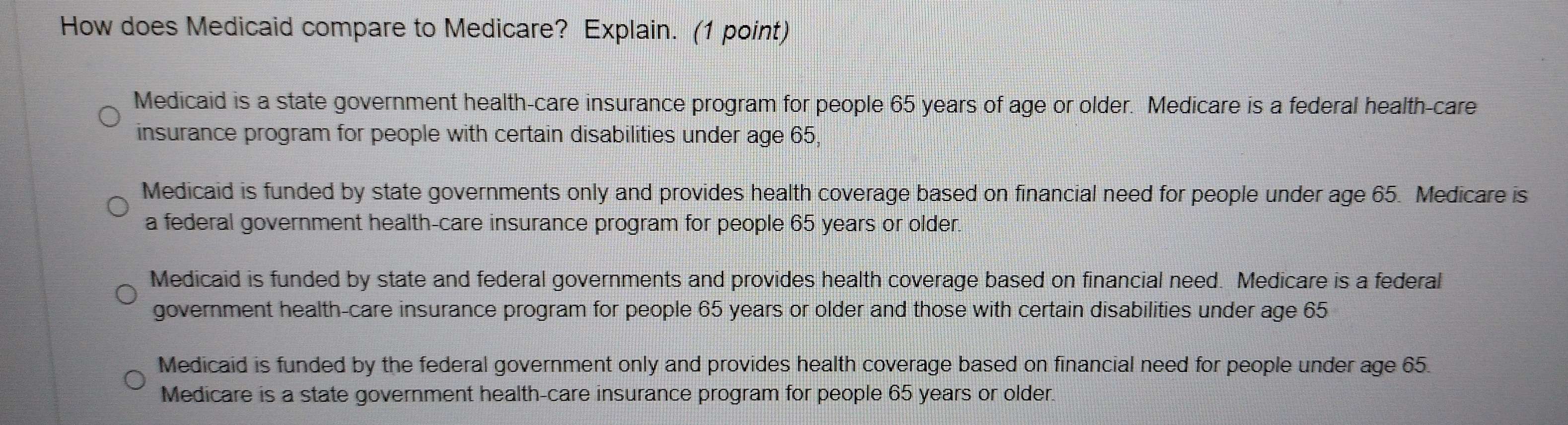 How does Medicaid compare to Medicare? Explain. (1 point)
Medicaid is a state government health-care insurance program for people 65 years of age or older. Medicare is a federal health-care
insurance program for people with certain disabilities under age 65,
Medicaid is funded by state governments only and provides health coverage based on financial need for people under age 65. Medicare is
a federal government health-care insurance program for people 65 years or older.
Medicaid is funded by state and federal governments and provides health coverage based on financial need. Medicare is a federal
government health-care insurance program for people 65 years or older and those with certain disabilities under age 65
Medicaid is funded by the federal government only and provides health coverage based on financial need for people under age 65.
Medicare is a state government health-care insurance program for people 65 years or older.