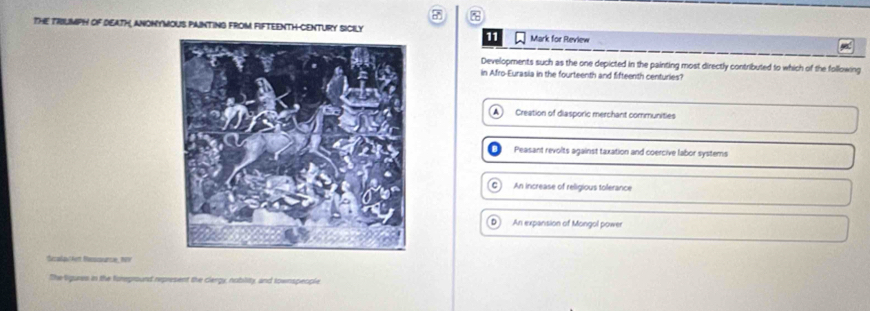 THE TRIUMPH oF DEATH, ANONYMOUS PAINTING FROM FIFTEENTH CENTURY SIClY Mark for Review
11
Developments such as the one depicted in the painting most directly contributed to which of the following
in Afro-Eurasia in the fourteenth and fifteenth centuries?
Creation of diasporic merchant communities
Peasant revolts against taxation and coercive labor systems
C) An increase of religious tolerance
An expansion of Mongol powe
Secalaul htt Resscnancie, 19
The ligures in the foreprount represent the clergy, nobility, and townspeople