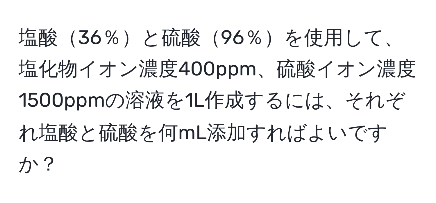 塩酸36％と硫酸96％を使用して、塩化物イオン濃度400ppm、硫酸イオン濃度1500ppmの溶液を1L作成するには、それぞれ塩酸と硫酸を何mL添加すればよいですか？