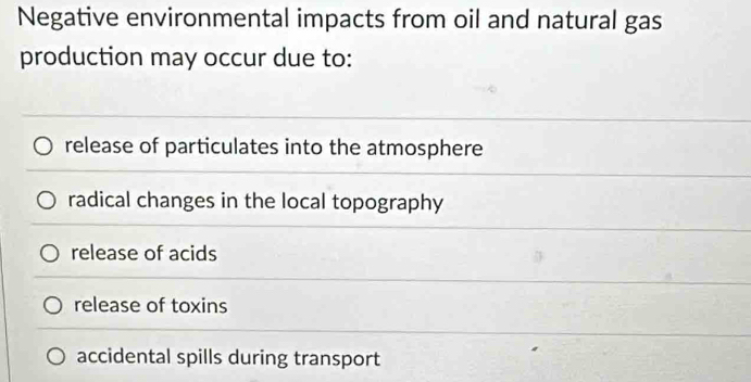 Negative environmental impacts from oil and natural gas
production may occur due to:
release of particulates into the atmosphere
radical changes in the local topography
release of acids
release of toxins
accidental spills during transport