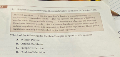 2.1
3. Stephen Douglas delivered the speech below in Illinois in October 1858.
The next question .. . is can the people of a Territory in any lawful way . ..
exclude slavery from their limias, se tn my opinion, the people of a Territory
can, by lawful means, exclude slavery ... It matters not what way the Supreme
Court may hereafter decide . . . for the reason that slavery cannot exist a day or
an hour anywhere unless it is supported by local police regulations. Those police
regulations can only be established by the local legislature . . .
(
Which of the following did Stephen Douglas support in this speech?
A. Wilmot Proviso
B. Ostend Manifesto
C. Freeport Doctrine
D. Dred Scott decision
_