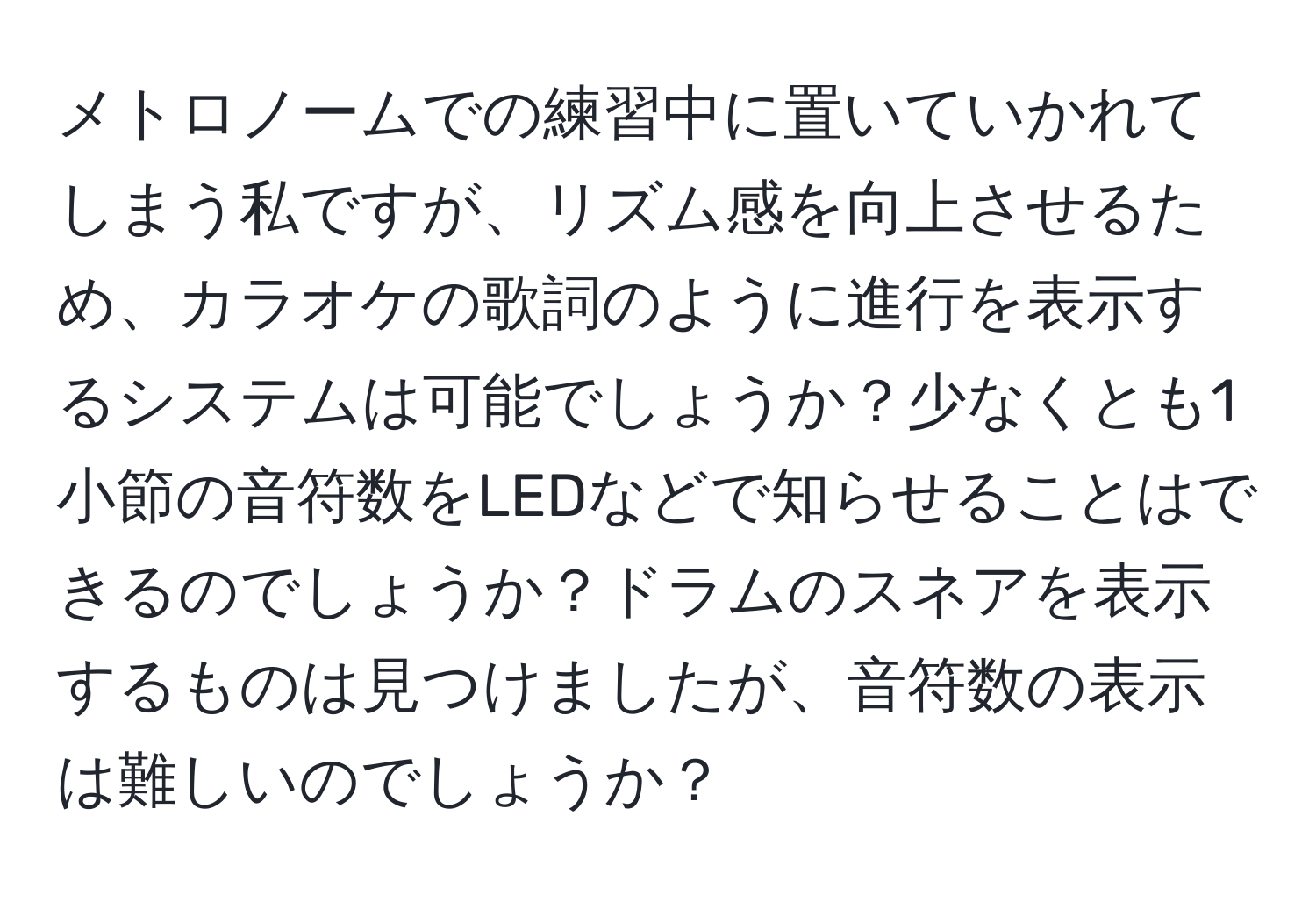 メトロノームでの練習中に置いていかれてしまう私ですが、リズム感を向上させるため、カラオケの歌詞のように進行を表示するシステムは可能でしょうか？少なくとも1小節の音符数をLEDなどで知らせることはできるのでしょうか？ドラムのスネアを表示するものは見つけましたが、音符数の表示は難しいのでしょうか？