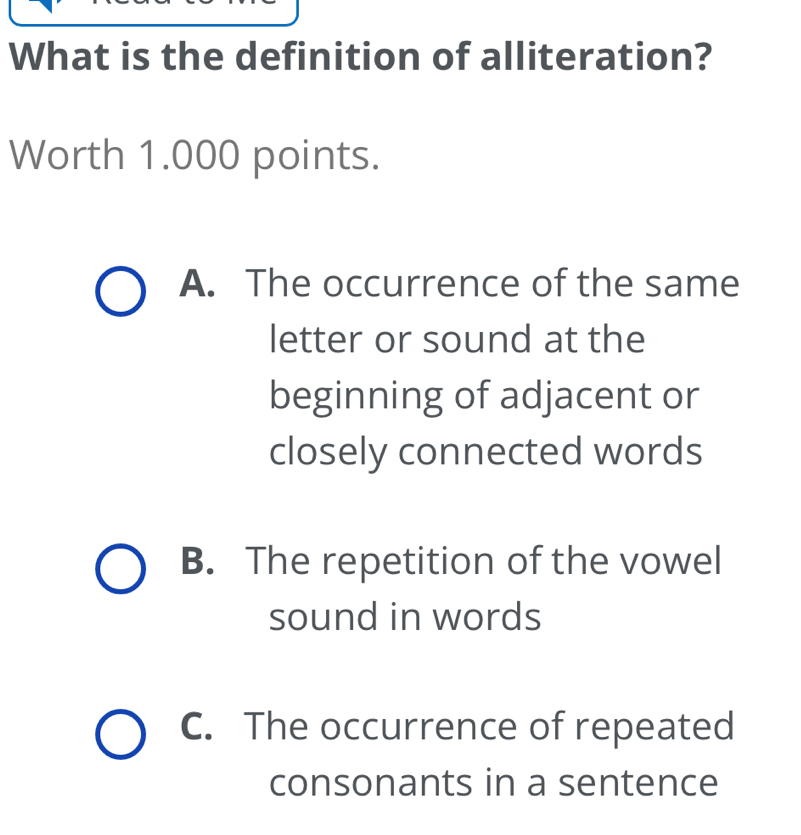 What is the definition of alliteration?
Worth 1.000 points.
A. The occurrence of the same
letter or sound at the
beginning of adjacent or
closely connected words
B. The repetition of the vowel
sound in words
C. The occurrence of repeated
consonants in a sentence