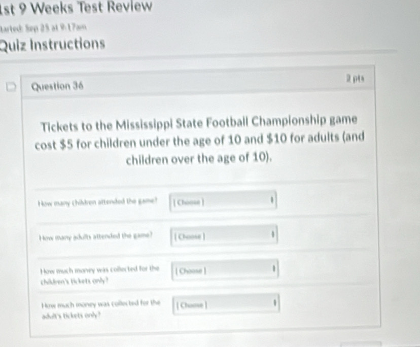 1st 9 Weeks Test Review 
tarted: Sep 25 at 9:17am 
Quiz Instructions 
2 pts 
Question 36 
Tickets to the Mississippi State Football Championship game 
cost $5 for children under the age of 10 and $10 for adults (and 
children over the age of 10). 
How many Chibdren attended the game [ Choose ] . 
How many adults attended the game? [ Choose ] 
How much money was collected for the [ Choose ] 
children's tickets only ? 
How much money was collected for the [ Chooe ] 
adult's tickets only