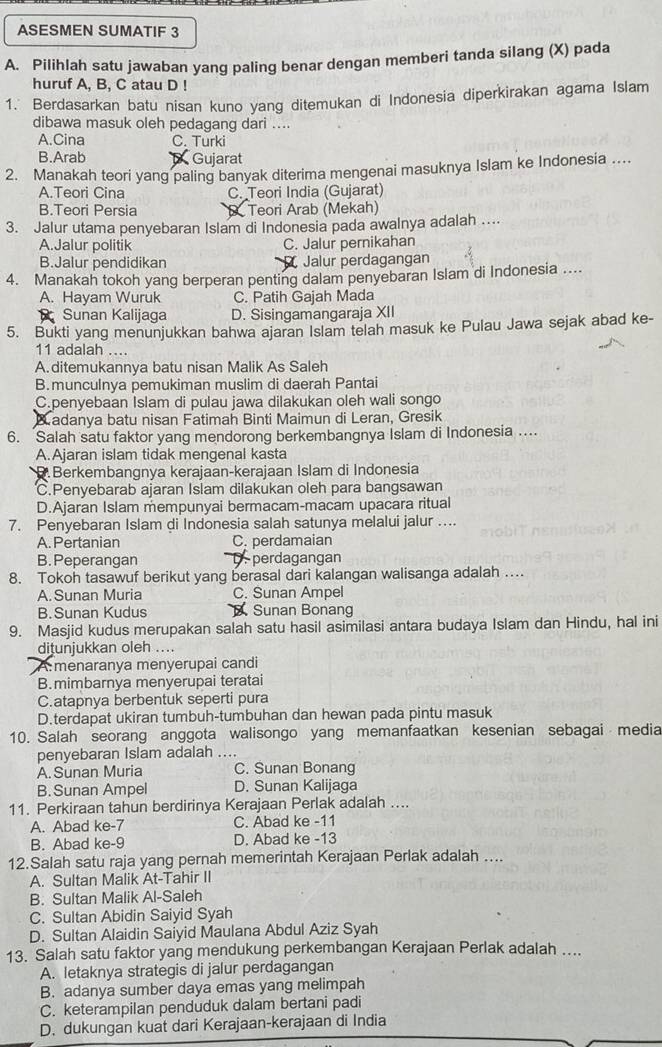 ASESMEN SUMATIF 3
A. Pilihlah satu jawaban yang paling benar dengan memberi tanda silang (X) pada
huruf A, B, C atau D !
1.' Berdasarkan batu nisan kuno yang ditemukan di Indonesia diperkirakan agama Islam
dibawa masuk oleh pedagang dari ....
A.Cina C. Turki
B.Arab Gujarat
2. Manakah teori yang paling banyak diterima mengenai masuknya Islam ke Indonesia ....
A.Teori Cina C. Teori India (Gujarat)
B.Teori Persia Teori Arab (Mekah)
3. Jalur utama penyebaran Islam di Indonesia pada awalnya adalah ....
A.Jalur politik C. Jalur pernikahan
B.Jalur pendidikan Jalur perdagangan
4. Manakah tokoh yang berperan penting dalam penyebaran Islam di Indonesia ....
A. Hayam Wuruk C. Patih Gajah Mada
Sunan Kalijaga D. Sisingamangaraja XII
5. Bukti yang menunjukkan bahwa ajaran Islam telah masuk ke Pulau Jawa sejak abad ke-
11 adalah ....
A. ditemukannya batu nisan Malik As Saleh
B.munculnya pemukiman muslim di daerah Pantai
C.penyebaan Islam di pulau jawa dilakukan oleh wali songo
Badanya batu nisan Fatimah Binti Maimun di Leran, Gresik
6. Salah satu faktor yang mendorong berkembangnya Islam di Indonesia ....
A.Ajaran islam tidak mengenal kasta
D.Berkembangnya kerajaan-kerajaan Islam di Indonesia
C.Penyebarab ajaran Islam dilakukan oleh para bangsawan
D.Ajaran Islam mempunyai bermacam-macam upacara ritual
7. Penyebaran Islam di Indonesia salah satunya melalui jalur ....
A. Pertanian C. perdamaian
B. Peperangan D perdagangan
8. Tokoh tasawuf berikut yang berasal dari kalangan walisanga adalah …
A. Sunan Muria C. Sunan Ampel
B.Sunan Kudus Sunan Bonang
9. Masjid kudus merupakan salah satu hasil asimilasi antara budaya Islam dan Hindu, hal ini
ditunjukkan oleh ....
A:menaranya menyerupai candi
B.mimbarnya menyerupai teratai
C.atapnya berbentuk seperti pura
D.terdapat ukiran tumbuh-tumbuhan dan hewan pada pintu masuk
10. Salah seorang anggota walisongo yang memanfaatkan kesenian sebagai media
penyebaran Islam adalah ....
A. Sunan Muria C. Sunan Bonang
B.Sunan Ampel D. Sunan Kalijaga
11. Perkiraan tahun berdirinya Kerajaan Perlak adalah ....
A. Abad ke-7 C. Abad ke -11
B. Abad ke-9 D. Abad ke -13
12.Salah satu raja yang pernah memerintah Kerajaan Perlak adalah ....
A. Sultan Malik At-Tahir II
B. Sultan Malik Al-Saleh
C. Sultan Abidin Saiyid Syah
D. Sultan Alaidin Saiyid Maulana Abdul Aziz Syah
13. Salah satu faktor yang mendukung perkembangan Kerajaan Perlak adalah ....
A. letaknya strategis di jalur perdagangan
B. adanya sumber daya emas yang melimpah
C. keterampilan penduduk dalam bertani padi
D. dukungan kuat dari Kerajaan-kerajaan di India