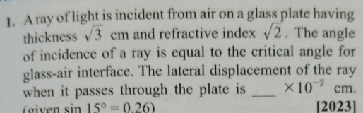 A ray of light is incident from air on a glass plate having 
thickness sqrt(3)cm and refractive index sqrt(2). The angle 
of incidence of a ray is equal to the critical angle for 
glass-air interface. The lateral displacement of the ray 
when it passes through the plate is _ * 10^(-2)cm.
sin 15°=0.26) [2023]