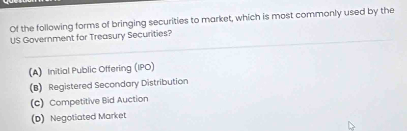 Of the following forms of bringing securities to market, which is most commonly used by the
US Government for Treasury Securities?
(A) Initial Public Offering (IPO)
(B) Registered Secondary Distribution
(c) Competitive Bid Auction
(D) Negotiated Market