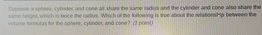 Suppose a sphere, cylinder, and cone all share the same radius and the cylinder and cone also share the 
same height, which is twice the radius. Which of the following is true about the relationship between the 
volume formulas for the sphere, cylinder, and cone? (1 point)