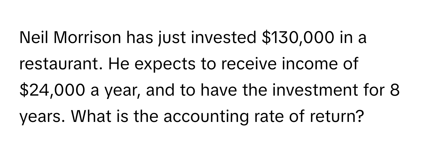 Neil Morrison has just invested $130,000 in a restaurant. He expects to receive income of $24,000 a year, and to have the investment for 8 years. What is the accounting rate of return?