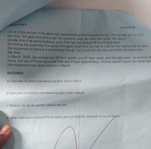 JUESTION Ⅱ 20 POINTS 
Joy is a line worker in the assembly department of MIM Manufacturing. He norally earns L$10
per hour; but gets time and a half for overtime, over 48 hours per week. He earns 
double time if he works holidays even if he has not worked 48 hours that week. 
Sometime the assembly line epuipment goes down and Joy has to wait for the mechanics to repair 
the equipment or there is a scheduling mix-up. Joy is paid for this time and MIM considers this 
idle time. 
In March 2022, Joy worked two 50 hour weeks, one 51 hour week, and the last week, he worked 4
hours, but one of those days was Fast and Prayer day (Holiday). During regular hours, the assembly 
line equipment was down 4 hours in March 
REQUIRED 
a/ Calculate his direct manufacturing labor cost in March 
b/ Calculate his Indirect manufacturing labor cost in March 
c/ What is Joy tax as per the Liberian tax law 
d! What total amount should the company send to NSSWC onbehalf of Joy for March