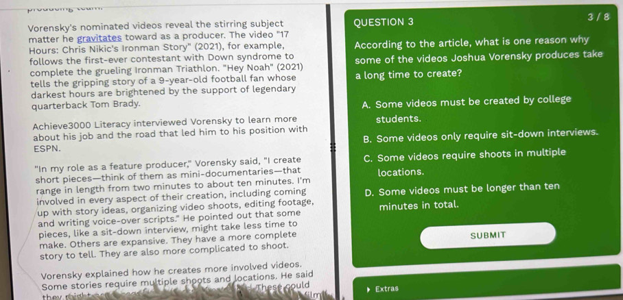 Vorensky's nominated videos reveal the stirring subject QUESTION 3
3 / 8
matter he gravitates toward as a producer. The video "17
Hours : Chris Nikic's Ironman Story" (2021), for example, According to the article, what is one reason why
follows the first-ever contestant with Down syndrome to some of the videos Joshua Vorensky produces take
complete the grueling Ironman Triathlon. "Hey Noah" (2021)
tells the gripping story of a 9-year -old football fan whose a long time to create?
darkest hours are brightened by the support of legendary
quarterback Tom Brady.
A. Some videos must be created by college
Achieve3000 Literacy interviewed Vorensky to learn more students.
about his job and the road that led him to his position with
B. Some videos only require sit-down interviews.
ESPN.
"In my role as a feature producer," Vorensky said, "I create C. Some videos require shoots in multiple
short pieces—think of them as mini-documentaries—that locations.
range in length from two minutes to about ten minutes. I'm
involved in every aspect of their creation, including coming D. Some videos must be longer than ten
up with story ideas, organizing video shoots, editing footage, minutes in total.
and writing voice-over scripts." He pointed out that some
pieces, like a sit-down interview, might take less time to
make. Others are expansive. They have a more complete
story to tell. They are also more complicated to shoot. SUBMIT
Vorensky explained how he creates more involved videos.
Some stories require multiple shoots and locations. He said
could Extras