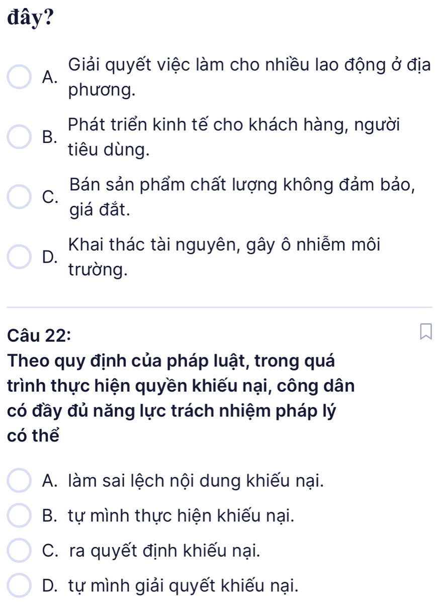 đây?
Giải quyết việc làm cho nhiều lao động ở địa
A.
phương.
Phát triển kinh tế cho khách hàng, người
B.
tiêu dùng.
Bán sản phẩm chất lượng không đảm bảo,
C.
giá đắt.
Khai thác tài nguyên, gây ô nhiễm môi
D.
trường.
Câu 22:
Theo quy định của pháp luật, trong quá
trình thực hiện quyền khiếu nại, công dân
có đầy đủ năng lực trách nhiệm pháp lý
có thể
A. làm sai lệch nội dung khiếu nại.
B. tự mình thực hiện khiếu nại.
C. ra quyết định khiếu nại.
D. tự mình giải quyết khiếu nại.