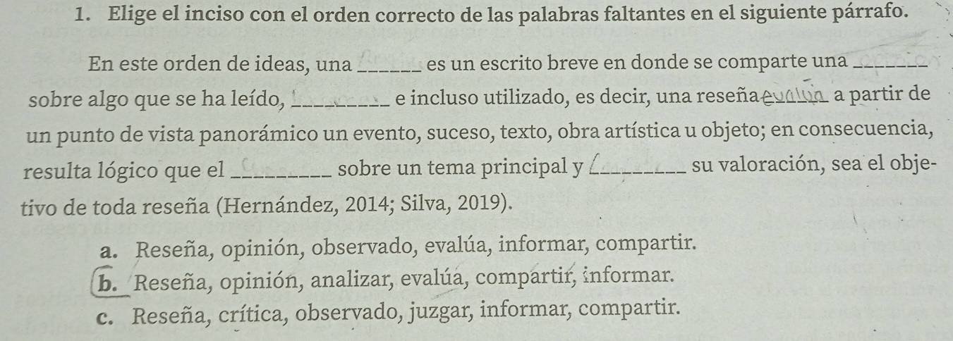 Elige el inciso con el orden correcto de las palabras faltantes en el siguiente párrafo.
En este orden de ideas, una _es un escrito breve en donde se comparte una_
sobre algo que se ha leído, _e incluso utilizado, es decir, una reseña _a partir de
un punto de vista panorámico un evento, suceso, texto, obra artística u objeto; en consecuencia,
resulta lógico que el _sobre un tema principal y _su valoración, sea el obje-
tivo de toda reseña (Hernández, 2014; Silva, 2019).
a. Reseña, opinión, observado, evalúa, informar, compartir.
b. Reseña, opinión, analizar, evalúa, compartir, informar.
c. Reseña, crítica, observado, juzgar, informar, compartir.