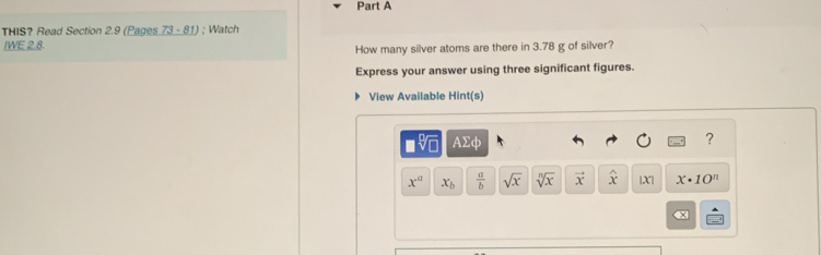 THIS? Read Section 2.9 (Pages 73-81 ; Watch 
/WE 2.8. 
How many silver atoms are there in 3.78 g of silver? 
Express your answer using three significant figures. 
View Available Hint(s) 
AΣφ 
?
x^a x_b  a/b  sqrt(x) sqrt[n](x) vector x widehat x |X| x· 10^n
x