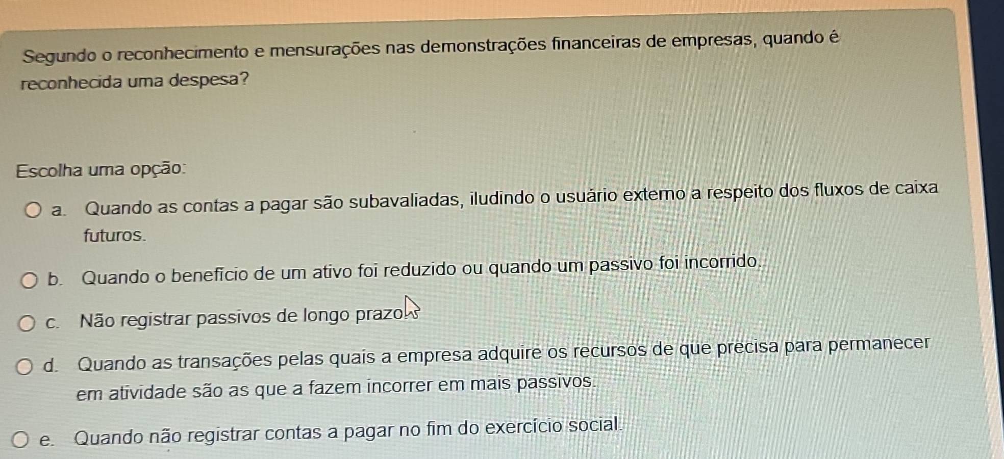 Segundo o reconhecimento e mensurações nas demonstrações financeiras de empresas, quando é
reconhecida uma despesa?
Escolha uma opção:
a. Quando as contas a pagar são subavaliadas, iludindo o usuário externo a respeito dos fluxos de caixa
futuros.
b. Quando o benefício de um ativo foi reduzido ou quando um passivo foi incorrido
c. Não registrar passivos de longo prazo
d. Quando as transações pelas quais a empresa adquire os recursos de que precisa para permanecer
em atividade são as que a fazem incorrer em mais passivos.
e Quando não registrar contas a pagar no fim do exercício social.